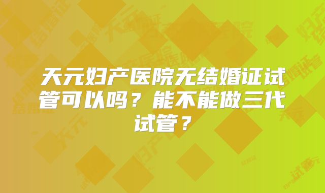 天元妇产医院无结婚证试管可以吗?能不能做三代试管?
