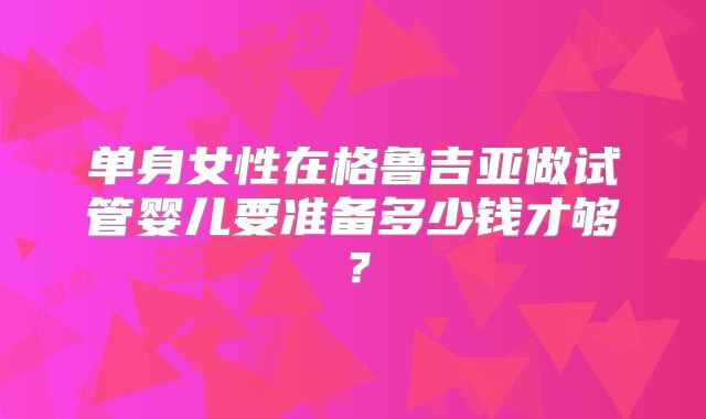单身女性在格鲁吉亚做试管婴儿要准备多少钱才够?