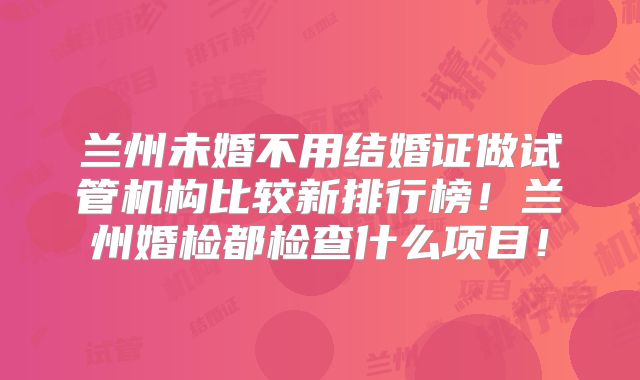 兰州未婚不用结婚证做试管机构比较新排行榜！兰州婚检都检查什么项目！