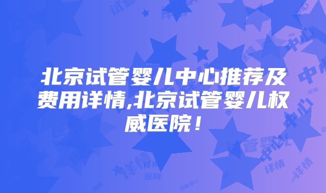 北京试管婴儿中心推荐及费用详情,北京试管婴儿权威医院！