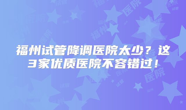 福州试管降调医院太少？这3家优质医院不容错过！