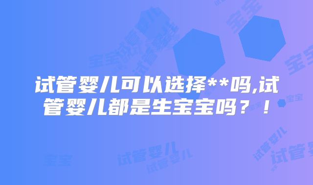 试管婴儿可以选择**吗,试管婴儿都是生宝宝吗？！