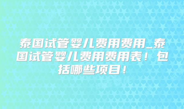 泰国试管婴儿费用费用_泰国试管婴儿费用费用表！包括哪些项目！