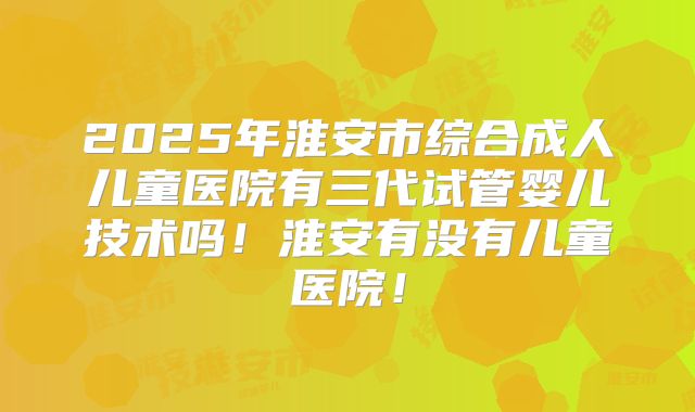 2025年淮安市综合成人儿童医院有三代试管婴儿技术吗！淮安有没有儿童医院！