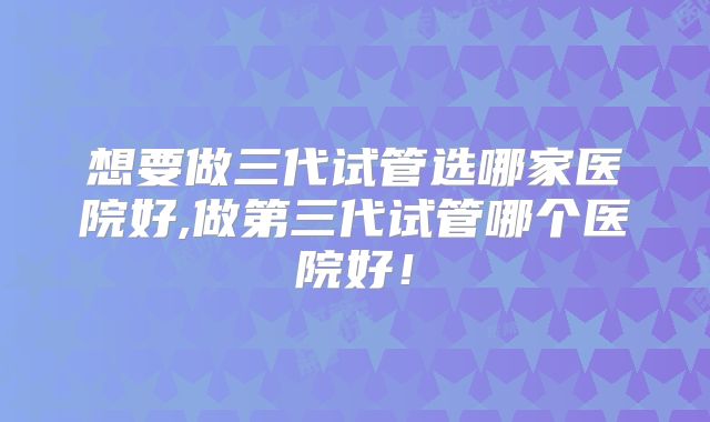 想要做三代试管选哪家医院好,做第三代试管哪个医院好!