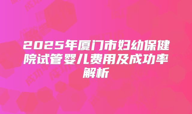 2025年厦门市妇幼保健院试管婴儿费用及成功率解析