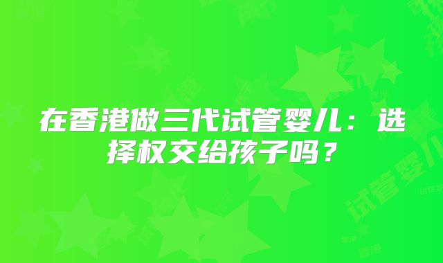 在香港做三代试管婴儿：选择权交给孩子吗？