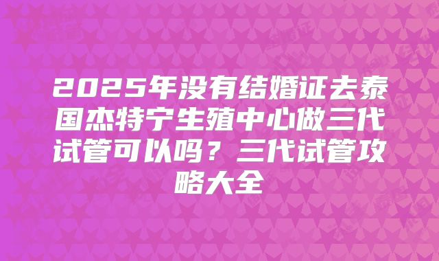 2025年没有结婚证去泰国杰特宁生殖中心做三代试管可以吗？三代试管攻略大全