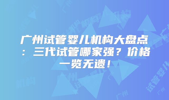 广州试管婴儿机构大盘点：三代试管哪家强？价格一览无遗！