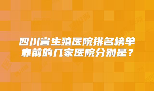 四川省生殖医院排名榜单靠前的几家医院分别是？