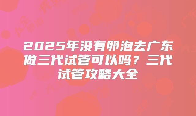 2025年没有卵泡去广东做三代试管可以吗?三代试管攻略大全