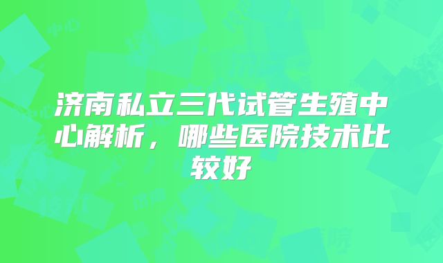 济南私立三代试管生殖中心解析，哪些医院技术比较好