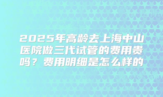 2025年高龄去上海中山医院做三代试管的费用贵吗？费用明细是怎么样的