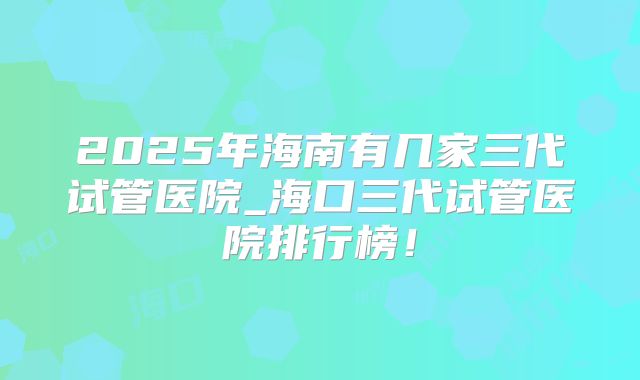2025年海南有几家三代试管医院_海口三代试管医院排行榜!