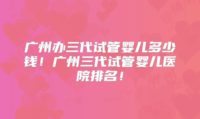 广州办三代试管婴儿多少钱!广州三代试管婴儿医院排名!