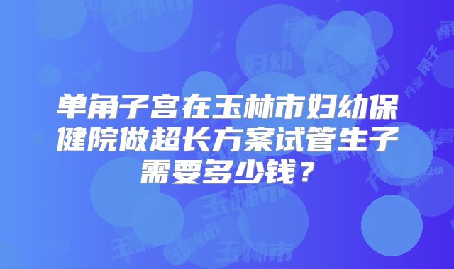 单角子宫在玉林市妇幼保健院做超长方案试管生子需要多少钱？