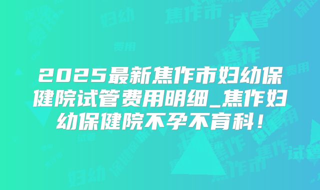 2025最新焦作市妇幼保健院试管费用明细_焦作妇幼保健院不孕不育科！
