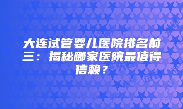 大连试管婴儿医院排名前三:揭秘哪家医院最值得信赖?