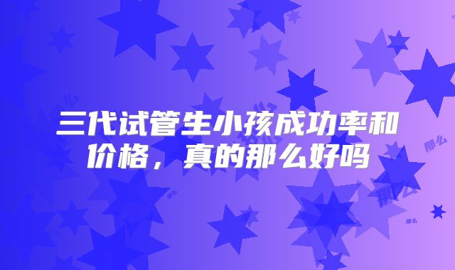 三代试管生小孩成功率和价格，真的那么好吗