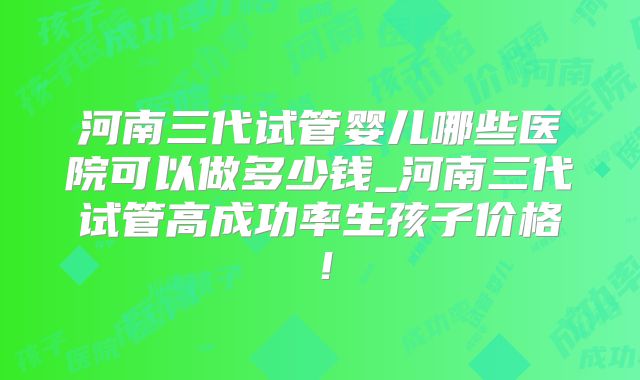河南三代试管婴儿哪些医院可以做多少钱_河南三代试管高成功率生孩子价格！