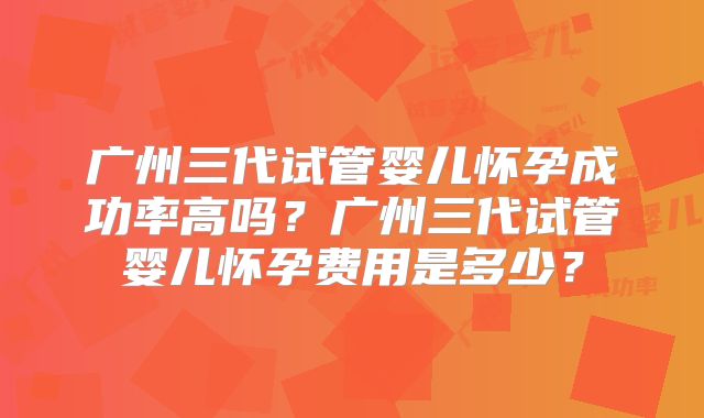 广州三代试管婴儿怀孕成功率高吗?广州三代试管婴儿怀孕费用是多少?