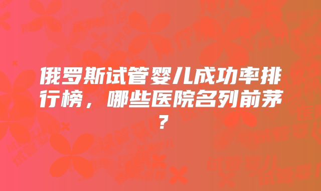 俄罗斯试管婴儿成功率排行榜,哪些医院名列前茅?