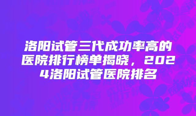 洛阳试管三代成功率高的医院排行榜单揭晓，2024洛阳试管医院排名