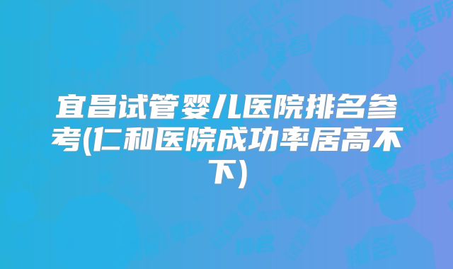 宜昌试管婴儿医院排名参考(仁和医院成功率居高不下)