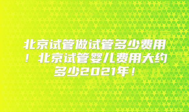 北京试管做试管多少费用!北京试管婴儿费用大约多少2021年!