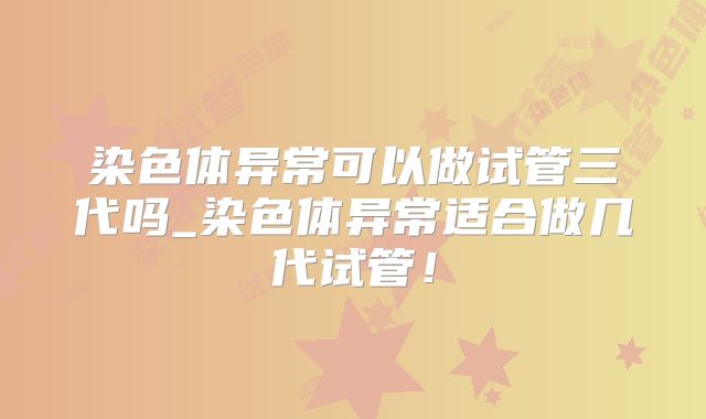 染色体异常可以做试管三代吗_染色体异常适合做几代试管！