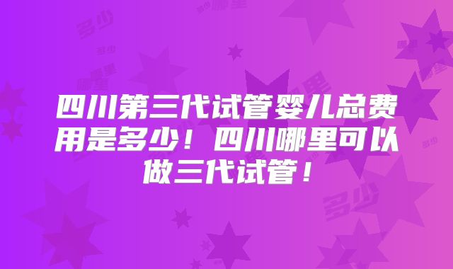 四川第三代试管婴儿总费用是多少!四川哪里可以做三代试管!