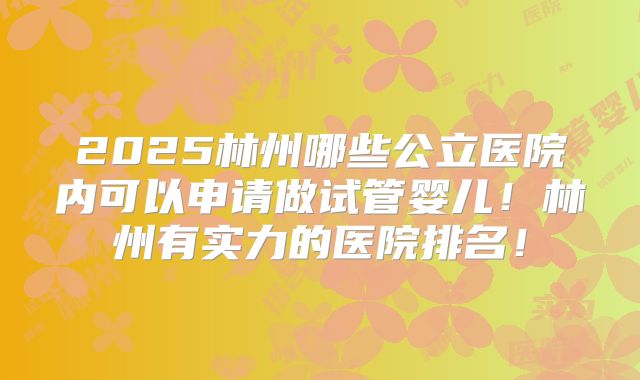 2025林州哪些公立医院内可以申请做试管婴儿！林州有实力的医院排名！