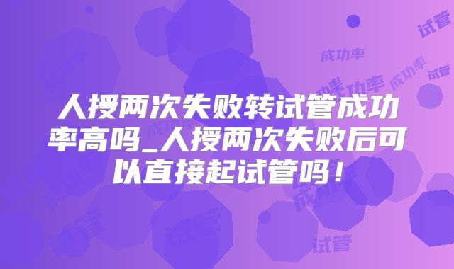 人授两次失败转试管成功率高吗_人授两次失败后可以直接起试管吗！