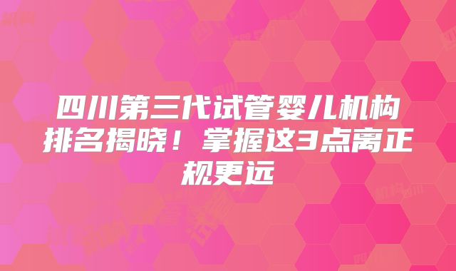 四川第三代试管婴儿机构排名揭晓！掌握这3点离正规更远