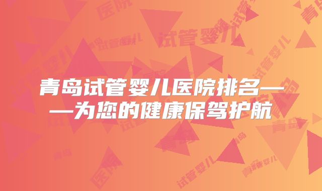 青岛试管婴儿医院排名——为您的健康保驾护航