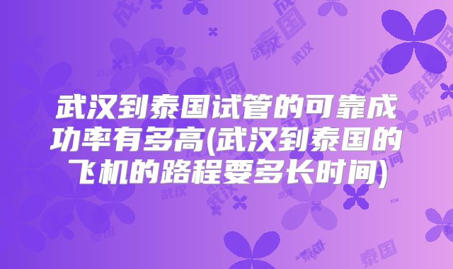 武汉到泰国试管的可靠成功率有多高(武汉到泰国的飞机的路程要多长时间)