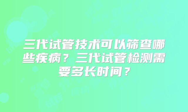 三代试管技术可以筛查哪些疾病?三代试管检测需要多长时间?