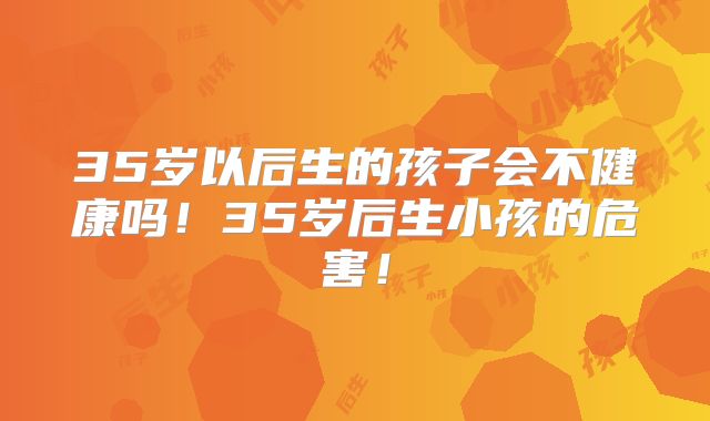 35岁以后生的孩子会不健康吗!35岁后生小孩的危害!
