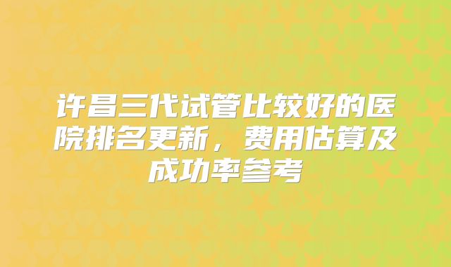 许昌三代试管比较好的医院排名更新，费用估算及成功率参考