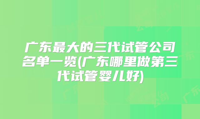 广东最大的三代试管公司名单一览(广东哪里做第三代试管婴儿好)