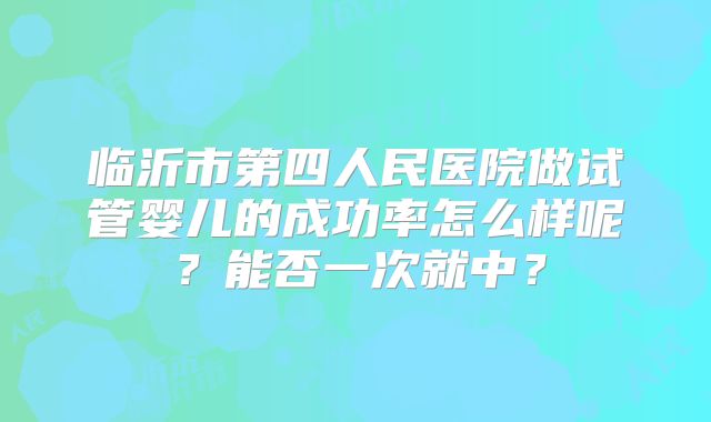 临沂市第四人民医院做试管婴儿的成功率怎么样呢?能否一次就中?