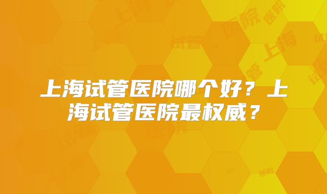 上海试管医院哪个好？上海试管医院最权威？