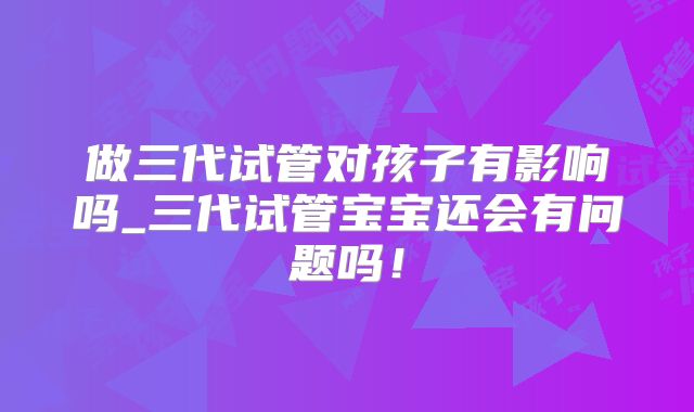 做三代试管对孩子有影响吗_三代试管宝宝还会有问题吗！