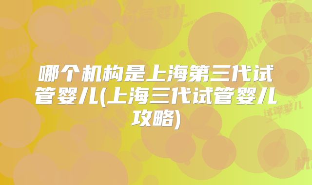 哪个机构是上海第三代试管婴儿(上海三代试管婴儿攻略)