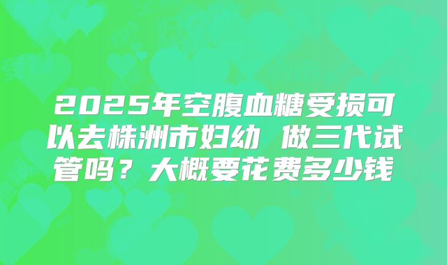 2025年空腹血糖受损可以去株洲市妇幼 做三代试管吗？大概要花费多少钱