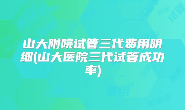 山大附院试管三代费用明细(山大医院三代试管成功率)