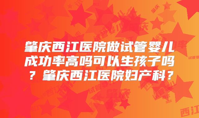 肇庆西江医院做试管婴儿成功率高吗可以生孩子吗？肇庆西江医院妇产科？