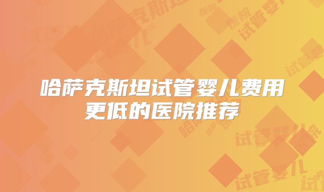 哈萨克斯坦试管婴儿费用更低的医院推荐