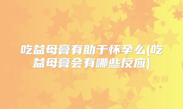 吃益母膏有助于怀孕么(吃益母膏会有哪些反应)