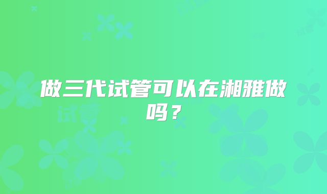 做三代试管可以在湘雅做吗？